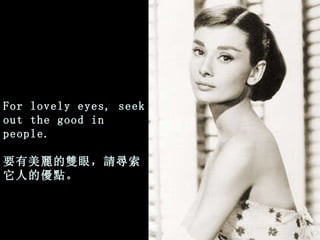 For lovely eyes, seek out the good in people. 要有美麗的雙眼，請尋索它人的優點 。 