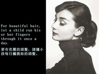 For beautiful hair, let a child run his or her fingers through it once a day. 要有亮麗的頭髮，請讓小孩每日觸摸妳的頭髮。 