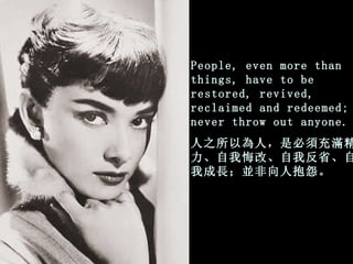 People, even more than things, have to be restored, revived,   reclaimed and redeemed; never throw out anyone. 人之所以為人，是必須充滿精力、 自我悔改、自我反省、自我成長；並非向人抱怨。 