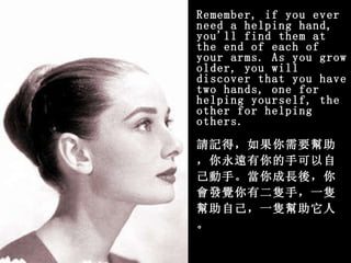 Remember, if you ever need a helping hand, you'll find them at   the end of each of your arms. As you grow older, you will discover   that you have two hands, one for helping yourself, the other for   helping others. 請記得，如果你需要幫助，你永遠有你的手可以自己動手。當你成長後，你會發覺你有二隻手，一隻幫助自己，一隻幫助它人。 