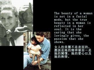 The beauty of a woman is not in a facial mode, but the true   beauty in a woman is reflected in her soul. It is the caring that   she   lovingly gives, the passion that she shows. 女人的美麗不是表面的，應該是她的精神層面－是她的關懷、她的愛心以及她的熱情。 