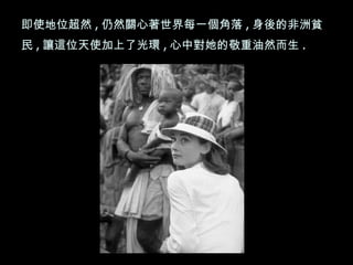 即使地位超然 , 仍然關心著世界每一個角落 , 身後的非洲貧民 , 讓這位天使加上了光環 , 心中對她的敬重油然而生 .  