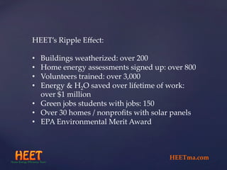 HEET’s  Ripple  Eﬀect:	
	
•  Buildings  weatherized:  over  200	
•  Home  energy  assessments  signed  up:  over  800	
•  Volunteers  trained:  over  3,000	
•  Energy  &  H2O  saved  over  lifetime  of  work:  
over  $1  million	
•  Green  jobs  students  with  jobs:  150	
•  Over  30  homes  /  nonproﬁts  with  solar  panels	
•  EPA  Environmental  Merit  Award	
	
HEETma.com	
 