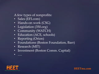 A  few  types  of  nonproﬁts:	
•  Sales  (EFI.com)	
•  Hands-­‐‑on  work  (CSG)	
•  Legislation  (350.org)	
•  Community  (WATCH)	
•  Education  (ACE,  schools)	
•  Reporting  (Orion)	
•  Foundations  (Boston  Foundation,  Barr)	
•  Research  (MIT)	
•  Investment  (Boston  Comm.  Capital)	
•  ….	
	
HEETma.com	
 