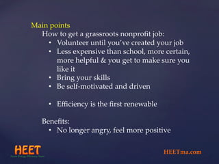 Main  points	
How  to  get  a  grassroots  nonproﬁt  job:	
•  Volunteer  until  you’ve  created  your  job	
•  Less  expensive  than  school,  more  certain,  
more  helpful  &  you  get  to  make  sure  you  
like  it	
•  Bring  your  skills	
•  Be  self-­‐‑motivated  and  driven	
•  Eﬃciency  is  the  ﬁrst  renewable	
Beneﬁts:	
•  No  longer  angry,  feel  more  positive	
HEETma.com	
 