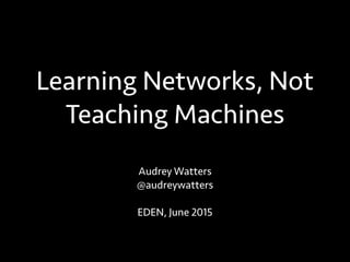 Learning Networks, Not
Teaching Machines
Audrey Watters
@audreywatters
EDEN, June 2015
 