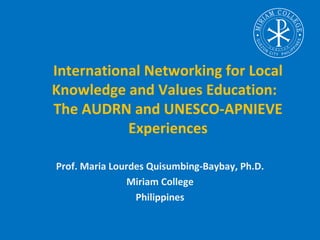 International Networking for Local
Knowledge and Values Education:
The AUDRN and UNESCO-APNIEVE
           Experiences

Prof. Maria Lourdes Quisumbing-Baybay, Ph.D.
               Miriam College
                 Philippines
 