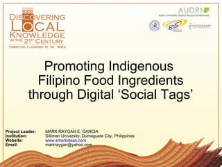 Promoting Indigenous  Filipino Food Ingredients through Digital ‘Social Tags’ Project Leader: MARK RAYGAN E. GARCIA   Institution: Silliman University, Dumaguete City, Philippines  Website:   www.smarkideas.com Email:  markraygan@yahoo.com  