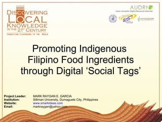 Promoting Indigenous
             Filipino Food Ingredients
           through Digital ‘Social Tags’

Project Leader:   MARK RAYGAN E. GARCIA
Institution:      Silliman University, Dumaguete City, Philippines
Website:          www.smarkideas.com
Email:            markraygan@yahoo.com
 