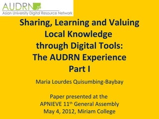 Sharing, Learning and Valuing
      Local Knowledge
    through Digital Tools:
   The AUDRN Experience
            Part I
   Maria Lourdes Quisumbing-Baybay
                    
        Paper presented at the 
    APNIEVE 11th General Assembly
     May 4, 2012, Miriam College
 