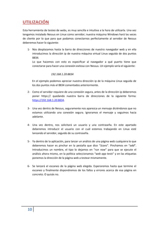 UTILIZACIÓN
Esta herramienta de testeo de webs, es muy sencilla e intuitiva a la hora de utilizarla. Una vez
tengamos instalado Nessus en Linux como servidor; nuestra máquina Windows hará las veces
de cliente por lo que para que podamos conectarnos perfectamente al servidor de Nessus
deberemos hacer lo siguiente:

    1- Nos desplazamos hasta la barra de direcciones de nuestro navegador web y en ella
       introducimos la dirección ip de nuestra máquina virtual Linux seguida de dos puntos
       8834.
       Lo que hacemos con esto es especificar al navegador a qué puerto tiene que
       conectarse para hacer una conexión exitosa con Nessus. Un ejemplo sería el siguiente:

                       192.168.1.20:8834

         En el ejemplo podemos apreciar nuestra dirección ip de la máquina Linux seguida de
         los dos puntos más el 8834 comentados anteriormente.

    2- Como el servidor requiere de una conexión segura, antes de la dirección ip deberemos
       poner https:// quedando nuestra barra de direcciones de la siguiente forma:
       https://192.168.1.20:8834.

    3- Una vez dentro de Nessus, seguramente nos aparezca un mensaje diciéndonos que no
       estamos utilizando una conexión segura. Ignoramos el mensaje y seguimos hacia
       adelante.

    4- Una vez dentro, nos solicitará un usuario y una contraseña. En este apartado
       deberemos introducir el usuario con el cuál estemos trabajando en Linux esté
       lanzando el servidor, seguido de su contraseña.

    5- Ya dentro de la aplicación, para lanzar un análisis de una página web cualquiera lo que
       deberemos hacer es pinchar en la pestaña que dice “Scans”. Pinchamos en “add”.
       Introducimos un nombre, el tipo lo dejamos en “run now” para que se ejecute el
       análisis ahora mismo, en la política seleccionamos “web app tests” y en las etiquetas
       ponemos la dirección de la página web a testear mismamente.

    6- Se lanzará el escaneo de la página web elegida. Esperaremos hasta que termine el
       escaneo y finalmente dispondremos de los fallos y errores acerca de esa página en
       concreto. O quizás no.




    10
 