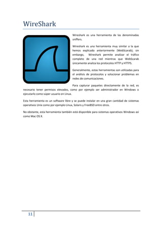 WireShark
                                      Wireshark es una herramienta de las denominadas
                                      sniffers.

                                      Wireshark es una herramienta muy similar a la que
                                      hemos explicado anteriormente (WebScarab); sin
                                      embargo, Wireshark permite analizar el tráfico
                                      completo de una red mientras que WebScarab
                                      únicamente analiza los protocolos HTTP y HTTPS.

                                      Generalmente, estas herramientas son utilizadas para
                                      el análisis de protocolos y solucionar problemas en
                                      redes de comunicaciones.

                                        Para capturar paquetes directamente de la red, es
necesario tener permisos elevados, como por ejemplo ser administrador en Windows o
ejecutarlo como súper usuario en Linux.

Esta herramienta es un software libre y se puede instalar en una gran cantidad de sistemas
operativos Unix como por ejemplo Linux, Solaris y FreeBSD entre otros.

No obstante, esta herramienta también está disponible para sistemas operativos Windows así
como Mac OS X.




   11
 
