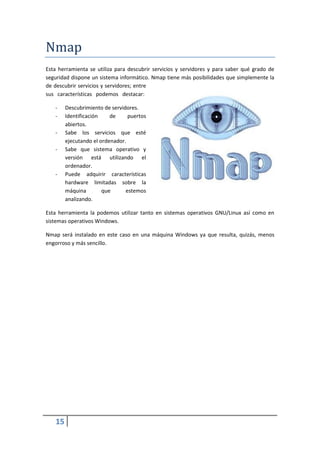 Nmap
Esta herramienta se utiliza para descubrir servicios y servidores y para saber qué grado de
seguridad dispone un sistema informático. Nmap tiene más posibilidades que simplemente la
de descubrir servicios y servidores; entre
sus características podemos destacar:

   -    Descubrimiento de servidores.
   -    Identificación    de     puertos
        abiertos.
   -    Sabe los servicios que esté
        ejecutando el ordenador.
   -    Sabe que sistema operativo y
        versión está utilizando el
        ordenador.
   -    Puede adquirir características
        hardware limitadas sobre la
        máquina        que      estemos
        analizando.

Esta herramienta la podemos utilizar tanto en sistemas operativos GNU/Linux así como en
sistemas operativos Windows.

Nmap será instalado en este caso en una máquina Windows ya que resulta, quizás, menos
engorroso y más sencillo.




   15
 