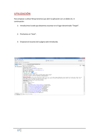UTILIZACIÓN
Para empezar a utilizar Nmap tenemos que abrir la aplicación con un doble clic. A
continuación:

    1- Introducimos la web que deseemos escanear en el lugar denominado “Target”.



    2- Pinchamos en “Scan”.



    3- Empezará el escaneo de la página web introducida.




    17
 