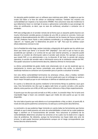 Un atacante podría también usar un software java malicioso para dañar la página ya que los
scripts CGI fallan a la hora de utilizar un JavaScript malicioso. También nos muestra una
vulnerabilidad con respecto a las inyecciones IFRAME. Para solucionar estas dos incidencias lo
que deberíamos hacer es restringir el acceso a aplicaciones vulnerables (o que provengan de
sitios sin certificación, es decir, que no sean de confianza), actualizar o contactar con el
vendedor.

PHP está configurado en el servidor remoto de tal forma que un atacante podría hacerse con
mucha información sensible gracias al empleo de una URL (o varias) en concreto. Como por
ejemplo el desencadenamiento de URLS o la utilización de los Huevos de Pascua construidos
en PHP. Podemos hacer frente a este problema accediendo a la configuración de PHP y en
“php.ini”, en “expose_php” lo deberíamos de poner en “off”. Para que los cambios surjan
efecto deberemos reiniciar la red.

Con la finalidad de evitar bugs, existen tutoriales a disposición de la gente que los solicite que
dicen que tienes que llamar a la función PHP “phpinfo()”. Con esto lo que se hace es que,
accediendo por ejemplo a un archivo de los que este tutorial presenta, un atacante puede
descubrir un montón de información sobre el servidor web remoto. Por ejemplo: el usuario
que instaló PHP y si es administrador o no, la dirección IP del host, la versión del sistema
operativo, la versión del servidor web e información acerca de la instalación remota de PHP.
Para poder solucionar lo anteriormente descrito, debemos eliminar lo mencionado.

La última vulnerabilidad de grado medio está relacionada con el uso de JavaScript que es
exactamente lo mismo que hemos comentado unos párrafos más arriba. La solución al
JavaScript malicioso es contactar con el proveedor para un parche o actualizar la versión.

Con esta última vulnerabilidad terminamos las amenazas críticas, altas y medias; también
existen aquellas vulnerabilidades que son de menor grado pero que sin embargo no vamos a
hacer mayor hincapié ya que no son maliciosas ni dañinas en absoluto para el sistema.

En cuanto a la detección de puertos mediante la herramienta Nmap no podemos sacar gran
cosa. Esta herramienta nos dice que la página web tiene un puerto cerrado y otro puerto
abierto; estos puertos son el 80 y el 443, que hacen referencia a http y https respectivamente.

El puerto que nos dice que está cerrado es el 443, es decir, la conexión https. Por lo tanto será
improbable llegar a hacer una conexión segura por medio de este puerto ya que no está
disponible.

Por otro lado el puerto que está abierto es el correspondiente a http, es decir, el puerto 80. A
través de este puerto podremos conectarnos a la web que a continuación describiremos.

La conclusión a la que podemos llegar teniendo en cuenta todas las herramientas que hemos
utilizado es que la web presenta una serie de vulnerabilidades a través de las cuales podemos
llegar a interferir en el funcionamiento del servidor. Para solucionar el problema de las
vulnerabilidades deberemos actualizar las versiones en las cuales nos ha dado error o alguna
clase de problemas. No obstante, aunque las herramientas nos hayan dado esta serie de
errores, la web puede funcionar perfectamente aunque con el riesgo correspondiente que
hemos descrito anteriormente.



    19
 