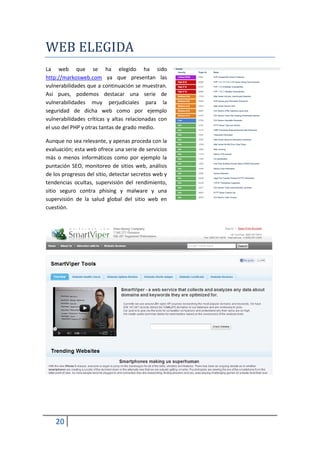 WEB ELEGIDA
La web que se ha elegido ha sido
http://markosweb.com ya que presentan las
vulnerabilidades que a continuación se muestran.
Así pues, podemos destacar una serie de
vulnerabilidades muy perjudiciales para la
seguridad de dicha web como por ejemplo
vulnerabilidades críticas y altas relacionadas con
el uso del PHP y otras tantas de grado medio.

Aunque no sea relevante, y apenas proceda con la
evaluación; esta web ofrece una serie de servicios
más o menos informáticos como por ejemplo la
puntación SEO, monitoreo de sitios web, análisis
de los progresos del sitio, detectar secretos web y
tendencias ocultas, supervisión del rendimiento,
sitio seguro contra phising y malware y una
supervisión de la salud global del sitio web en
cuestión.




    20
 