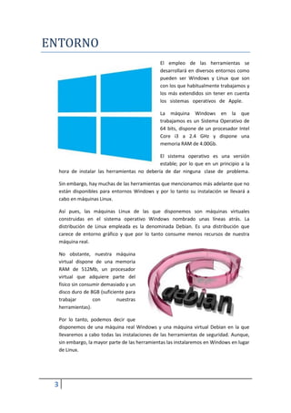 ENTORNO
                                                 El empleo de las herramientas se
                                                 desarrollará en diversos entornos como
                                                 pueden ser Windows y Linux que son
                                                 con los que habitualmente trabajamos y
                                                 los más extendidos sin tener en cuenta
                                                 los sistemas operativos de Apple.

                                                 La máquina Windows en la que
                                                 trabajamos es un Sistema Operativo de
                                                 64 bits, dispone de un procesador Intel
                                                 Core i3 a 2.4 GHz y dispone una
                                                 memoria RAM de 4.00Gb.

                                                El sistema operativo es una versión
                                                estable; por lo que en un principio a la
     hora de instalar las herramientas no debería de dar ninguna clase de problema.

     Sin embargo, hay muchas de las herramientas que mencionamos más adelante que no
     están disponibles para entornos Windows y por lo tanto su instalación se llevará a
     cabo en máquinas Linux.

     Así pues, las máquinas Linux de las que disponemos son máquinas virtuales
     construidas en el sistema operativo Windows nombrado unas líneas atrás. La
     distribución de Linux empleada es la denominada Debian. Es una distribución que
     carece de entorno gráfico y que por lo tanto consume menos recursos de nuestra
     máquina real.

     No obstante, nuestra máquina
     virtual dispone de una memoria
     RAM de 512Mb, un procesador
     virtual que adquiere parte del
     físico sin consumir demasiado y un
     disco duro de 8GB (suficiente para
     trabajar        con       nuestras
     herramientas).

     Por lo tanto, podemos decir que
     disponemos de una máquina real Windows y una máquina virtual Debian en la que
     llevaremos a cabo todas las instalaciones de las herramientas de seguridad. Aunque,
     sin embargo, la mayor parte de las herramientas las instalaremos en Windows en lugar
     de Linux.




 3
 