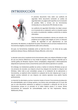 INTRODUCCIÓN
                                  El presente documento trata sobre una auditoría de
                                  seguridad. Dicho documento contendrá un análisis de
                                  seguridad sobre una página web específica con la resolución
                                  de posibles fallos y errores con las herramientas
                                  introducidas en un documento PDF ofrecido en clase.

                                  Las auditorías de seguridad informática nos dejan conocer
                                  en el momento de su realización cuál es la situación exacta
                                  en cuanto a la protección, medidas y control de un sistema
                                  informático.

                                  Estas herramientas procederán a darnos una solución a los
                                  problemas de la página web elegida así como un exhausto
                                  análisis de seguridad el cual adjuntaremos en este
documento. No obstante, se adjuntarán los pasos necesarios para la correcta instalación de las
herramientas elegidas y el procedimiento sobre cómo utilizarlas.

Así pues, las herramientas empleadas serán un total de entre 5 y 10. Entre de las cuales
podríamos destacar Nessus, WebScarab, Nmap y Rkhunter, entre otras.



La decisión acerca de la instalación de las herramientas sobre una máquina Windows en lugar
de una con entorno GNU/Linux es muy simple de explicar. Podría empezar diciendo que la
interfaz gráfica de Windows requiere menos complejidad y desgraciada o afortunadamente
(depende de la persona) menos conocimientos acerca del sistema operativo en cuestión.

Sin embargo, las instalaciones posibles las vamos a realizar en entornos Windows ya que así
nos privamos de encender una máquina virtual Linux después de encender la máquina real
Windows. Sobre todo es por comodidad, aunque en la instalación de las aplicaciones o
herramientas, se explicará cómo instalarlo en cualquiera de las dos máquinas por lo que si
alguien quisiera realizarlo en una máquina con sistema operativo Linux podría hacerlo
perfectamente.

La intención ha sido desde un primer momento instalar al menos 5 herramientas de detección
de vulnerabilidades, pero el tiempo aprieta y nos hemos visto acorralados por él. Es por ello
que en este documento solamente se explicará la instalación y utilización de tres de las
herramientas aunque en un principio en el índice hubiera puesto 5 al menos. Dichas
herramientas de evaluación de vulnerabilidades serán las más importantes: Nessus,
WebScarab y Nmap.




     4
 