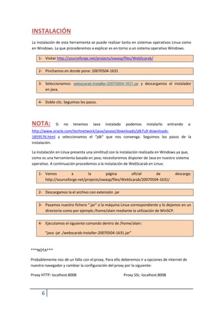 INSTALACIÓN
La instalación de esta herramienta se puede realizar tanto en sistemas operativos Linux como
en Windows. La que procederemos a explicar es en torno a un sistema operativo Windows.

    1- Visitar http://sourceforge.net/projects/owasp/files/WebScarab/


    2- Pinchamos en donde pone: 20070504-1631


    3- Seleccionamos: webscarab-installer-20070504-1631.jar y descargamos el instalador
       en java.


    4- Doble clic. Seguimos los pasos.




NOTA:           Si   no   tenemos     Java   instalado    podemos     instalarlo     entrando   a:
http://www.oracle.com/technetwork/java/javase/downloads/jdk7u9-downloads-
1859576.html y seleccionamos el “jdk” que nos convenga. Seguimos los pasos de la
instalación.

La instalación en Linux presenta una similitud con la instalación realizada en Windows ya que,
como es una herramienta basada en java; necesitaremos disponer de Java en nuestro sistema
operativo. A continuación procedemos a la instalación de WebScarab en Linux:

    1- Vamos          a         la       página        oficial      de                  descarga:
       http://sourceforge.net/projects/owasp/files/WebScarab/20070504-1631/


    2- Descargamos la el archivo con extensión .jar


    3- Pasamos nuestro fichero “.jar” a la máquina Linux correspondiente y lo dejamos en un
       directorio como por ejemplo /home/alain mediante la utilización de WinSCP.


    4- Ejecutamos el siguiente comando dentro de /home/alain:

          “java -jar ./webscarab-installer-20070504-1631.jar”



***NOTA***

Probablemente nos dé un fallo con el proxy. Para ello deberemos ir a opciones de internet de
nuestro navegador y cambiar la configuración del proxy por la siguiente:

Proxy HTTP: localhost:8008                               Proxy SSL: localhost:8008



      6
 