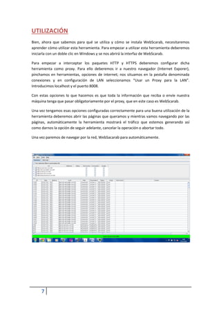 UTILIZACIÓN
Bien, ahora que sabemos para qué se utiliza y cómo se instala WebScarab, necesitaremos
aprender cómo utilizar esta herramienta. Para empezar a utilizar esta herramienta deberemos
iniciarla con un doble clic en Windows y se nos abrirá la interfaz de WebScarab.

Para empezar a interceptar los paquetes HTTP y HTTPS deberemos configurar dicha
herramienta como proxy. Para ello deberemos ir a nuestro navegador (Internet Exporer),
pinchamos en herramientas, opciones de internet; nos situamos en la pestaña denominada
conexiones y en configuración de LAN seleccionamos “Usar un Proxy para la LAN”.
Introducimos localhost y el puerto 8008.

Con estas opciones lo que hacemos es que toda la información que reciba o envíe nuestra
máquina tenga que pasar obligatoriamente por el proxy, que en este caso es WebScarab.

Una vez tengamos esas opciones configuradas correctamente para una buena utilización de la
herramienta deberemos abrir las páginas que queramos y mientras vamos navegando por las
páginas, automáticamente la herramienta mostrará el tráfico que estemos generando así
como darnos la opción de seguir adelante, cancelar la operación o abortar todo.

Una vez paremos de navegar por la red, WebSacarab para automáticamente.




     7
 