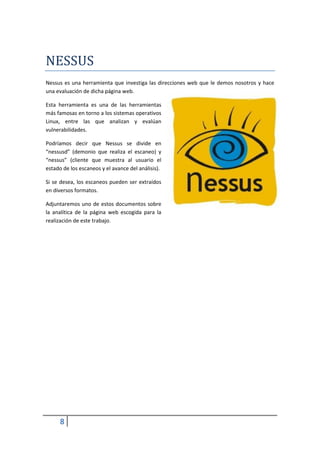 NESSUS
Nessus es una herramienta que investiga las direcciones web que le demos nosotros y hace
una evaluación de dicha página web.

Esta herramienta es una de las herramientas
más famosas en torno a los sistemas operativos
Linux, entre las que analizan y evalúan
vulnerabilidades.

Podríamos decir que Nessus se divide en
“nessusd” (demonio que realiza el escaneo) y
“nessus” (cliente que muestra al usuario el
estado de los escaneos y el avance del análisis).

Si se desea, los escaneos pueden ser extraídos
en diversos formatos.

Adjuntaremos uno de estos documentos sobre
la analítica de la página web escogida para la
realización de este trabajo.




      8
 