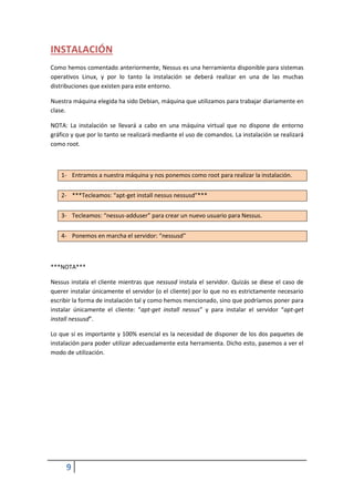 INSTALACIÓN
Como hemos comentado anteriormente, Nessus es una herramienta disponible para sistemas
operativos Linux, y por lo tanto la instalación se deberá realizar en una de las muchas
distribuciones que existen para este entorno.

Nuestra máquina elegida ha sido Debian, máquina que utilizamos para trabajar diariamente en
clase.

NOTA: La instalación se llevará a cabo en una máquina virtual que no dispone de entorno
gráfico y que por lo tanto se realizará mediante el uso de comandos. La instalación se realizará
como root.



    1- Entramos a nuestra máquina y nos ponemos como root para realizar la instalación.


    2- ***Tecleamos: “apt-get install nessus nessusd”***


    3- Tecleamos: “nessus-adduser” para crear un nuevo usuario para Nessus.


    4- Ponemos en marcha el servidor: “nessusd”



***NOTA***

Nessus instala el cliente mientras que nessusd instala el servidor. Quizás se diese el caso de
querer instalar únicamente el servidor (o el cliente) por lo que no es estrictamente necesario
escribir la forma de instalación tal y como hemos mencionado, sino que podríamos poner para
instalar únicamente el cliente: “apt-get install nessus” y para instalar el servidor “apt-get
install nessusd”.

Lo que sí es importante y 100% esencial es la necesidad de disponer de los dos paquetes de
instalación para poder utilizar adecuadamente esta herramienta. Dicho esto, pasemos a ver el
modo de utilización.




     9
 