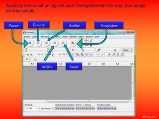 Audacity est un est un logiciel pour l’enregistrement de voix. Son usage
est très simple :
Écouter Enregistrer
Arrière
Pauser Arrêter
Avant
GPA nov 2011
 