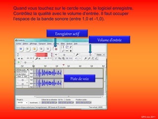 Quand vous touchez sur le cercle rouge, le logiciel enregistre.
Contrôlez la qualité avec le volume d’entrée. Il faut occuper
l’espace de la bande sonore (entre 1,0 et -1,0).
Enregistrer actif
Volume d’entrée
Piste de voix
GPA nov 2011
 