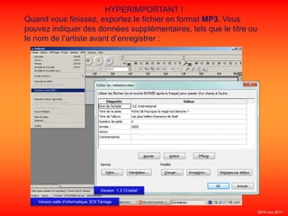 HYPERIMPORTANT !
Quand vous finissez, exportez le fichier en format MP3. Vous
pouvez indiquer des données supplémentaires, tels que le titre ou
le nom de l’artiste avant d’enregistrer :
Version salle d’informatique, EOI Tàrrega
Version 1.3.12-beta!
GPA nov 2011
 