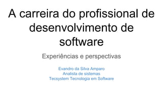 A carreira do profissional de
desenvolvimento de
software
Experiências e perspectivas
Evandro da Silva Amparo
Analista de sistemas
Tecsystem Tecnologia em Software
 