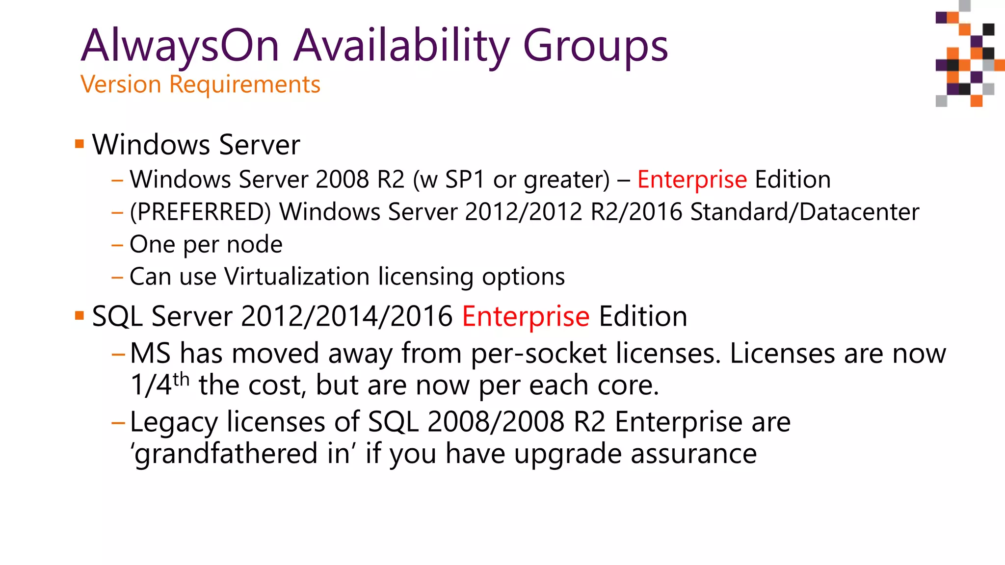 AlwaysOn Availability Groups
Version Requirements
 Windows Server
‒ Windows Server 2008 R2 (w SP1 or greater) – Enterprise Edition
‒ (PREFERRED) Windows Server 2012/2012 R2/2016 Standard/Datacenter
‒ One per node
‒ Can use Virtualization licensing options
 SQL Server 2012/2014/2016 Enterprise Edition
‒MS has moved away from per-socket licenses. Licenses are now
1/4th the cost, but are now per each core.
‒Legacy licenses of SQL 2008/2008 R2 Enterprise are
‘grandfathered in’ if you have upgrade assurance
 