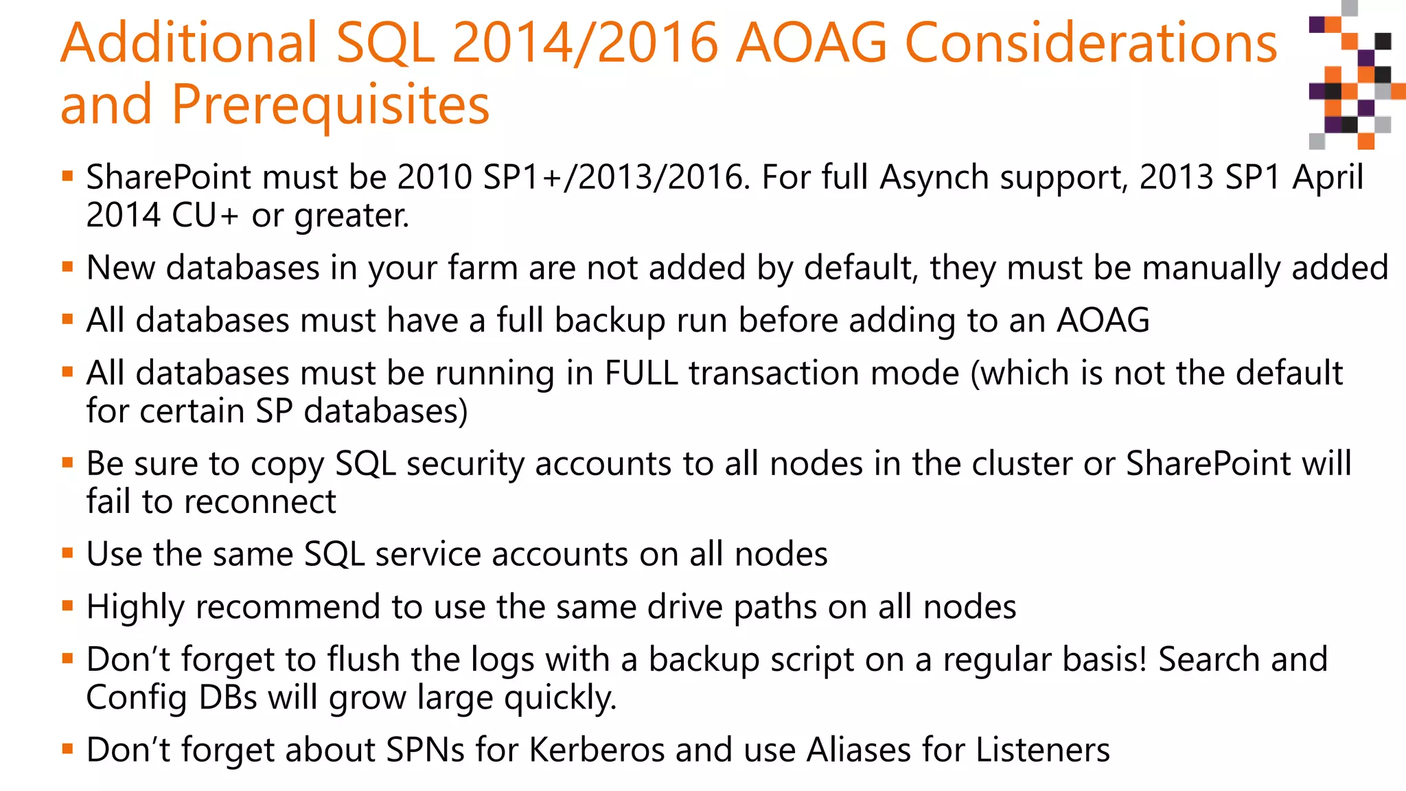 SharePoint must be 2010 SP1+/2013/2016. For full Asynch support, 2013 SP1 April
2014 CU+ or greater.
 New databases in your farm are not added by default, they must be manually added
 All databases must have a full backup run before adding to an AOAG
 All databases must be running in FULL transaction mode (which is not the default
for certain SP databases)
 Be sure to copy SQL security accounts to all nodes in the cluster or SharePoint will
fail to reconnect
 Use the same SQL service accounts on all nodes
 Highly recommend to use the same drive paths on all nodes
 Don’t forget to flush the logs with a backup script on a regular basis! Search and
Config DBs will grow large quickly.
 Don’t forget about SPNs for Kerberos and use Aliases for Listeners
Additional SQL 2014/2016 AOAG Considerations
and Prerequisites
 