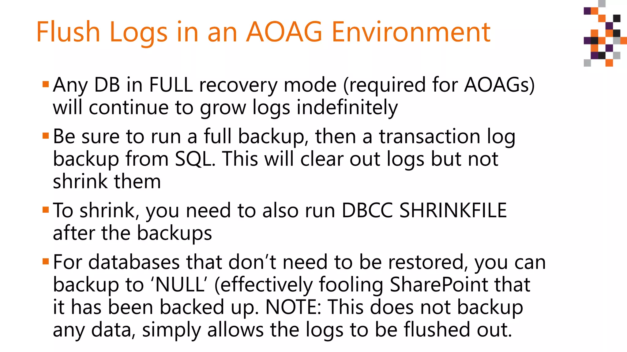 Flush Logs in an AOAG Environment
Any DB in FULL recovery mode (required for AOAGs)
will continue to grow logs indefinitely
Be sure to run a full backup, then a transaction log
backup from SQL. This will clear out logs but not
shrink them
To shrink, you need to also run DBCC SHRINKFILE
after the backups
For databases that don’t need to be restored, you can
backup to ‘NULL’ (effectively fooling SharePoint that
it has been backed up. NOTE: This does not backup
any data, simply allows the logs to be flushed out.
 