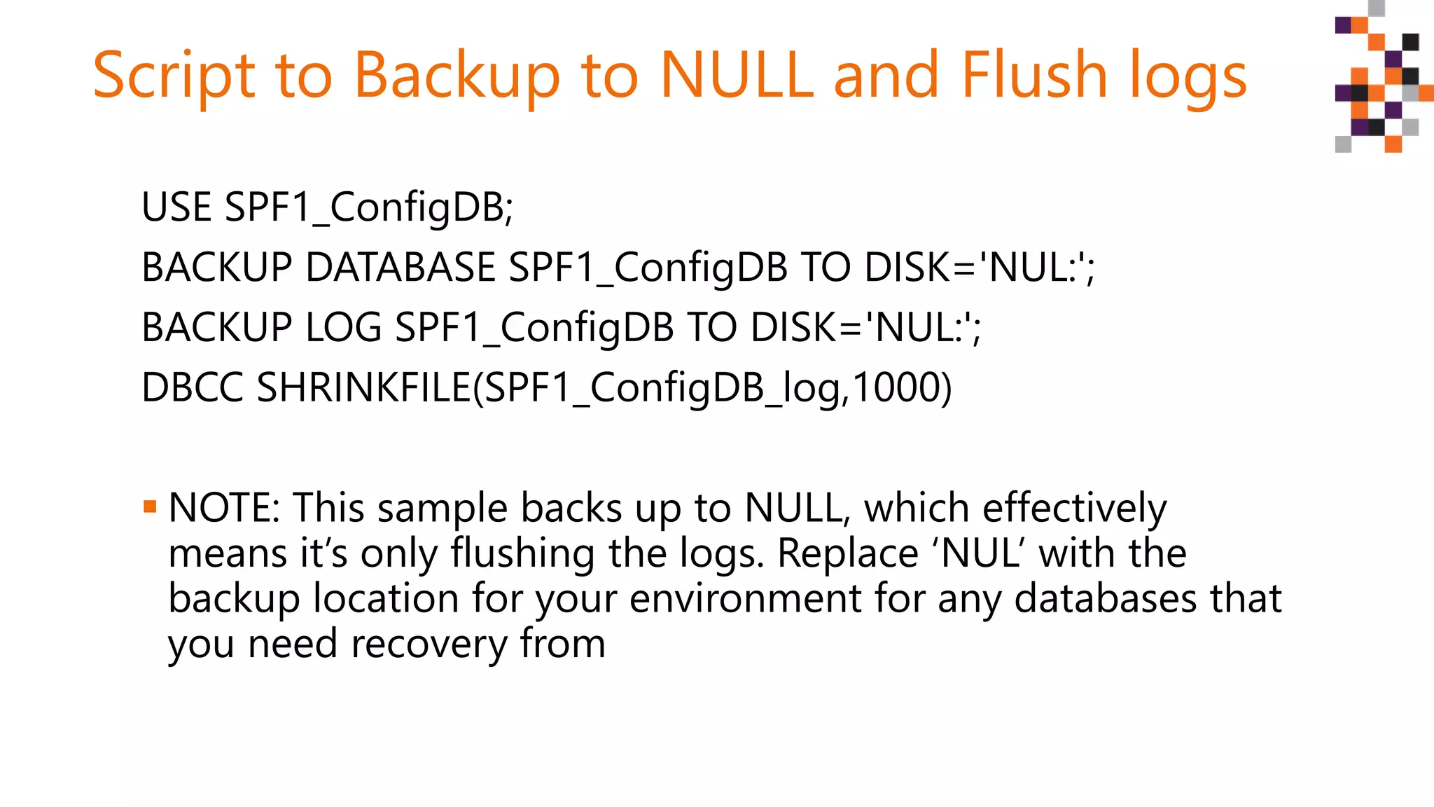 Script to Backup to NULL and Flush logs
USE SPF1_ConfigDB;
BACKUP DATABASE SPF1_ConfigDB TO DISK='NUL:';
BACKUP LOG SPF1_ConfigDB TO DISK='NUL:';
DBCC SHRINKFILE(SPF1_ConfigDB_log,1000)
 NOTE: This sample backs up to NULL, which effectively
means it’s only flushing the logs. Replace ‘NUL’ with the
backup location for your environment for any databases that
you need recovery from
 