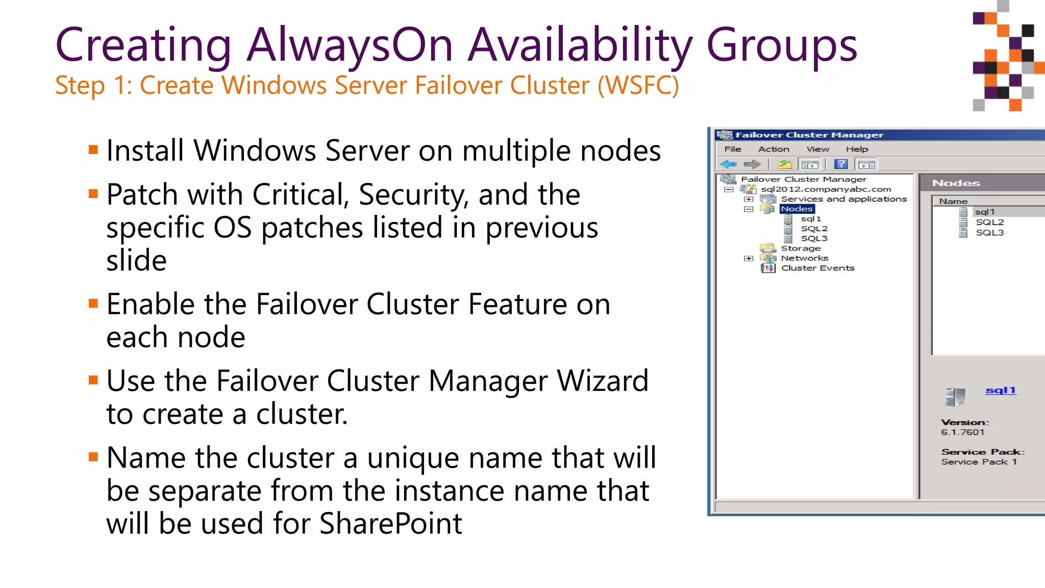 Creating AlwaysOn Availability Groups
Step 1: Create Windows Server Failover Cluster (WSFC)
 Install Windows Server on multiple nodes
 Patch with Critical, Security, and the
specific OS patches listed in previous
slide
 Enable the Failover Cluster Feature on
each node
 Use the Failover Cluster Manager Wizard
to create a cluster.
 Name the cluster a unique name that will
be separate from the instance name that
will be used for SharePoint
 