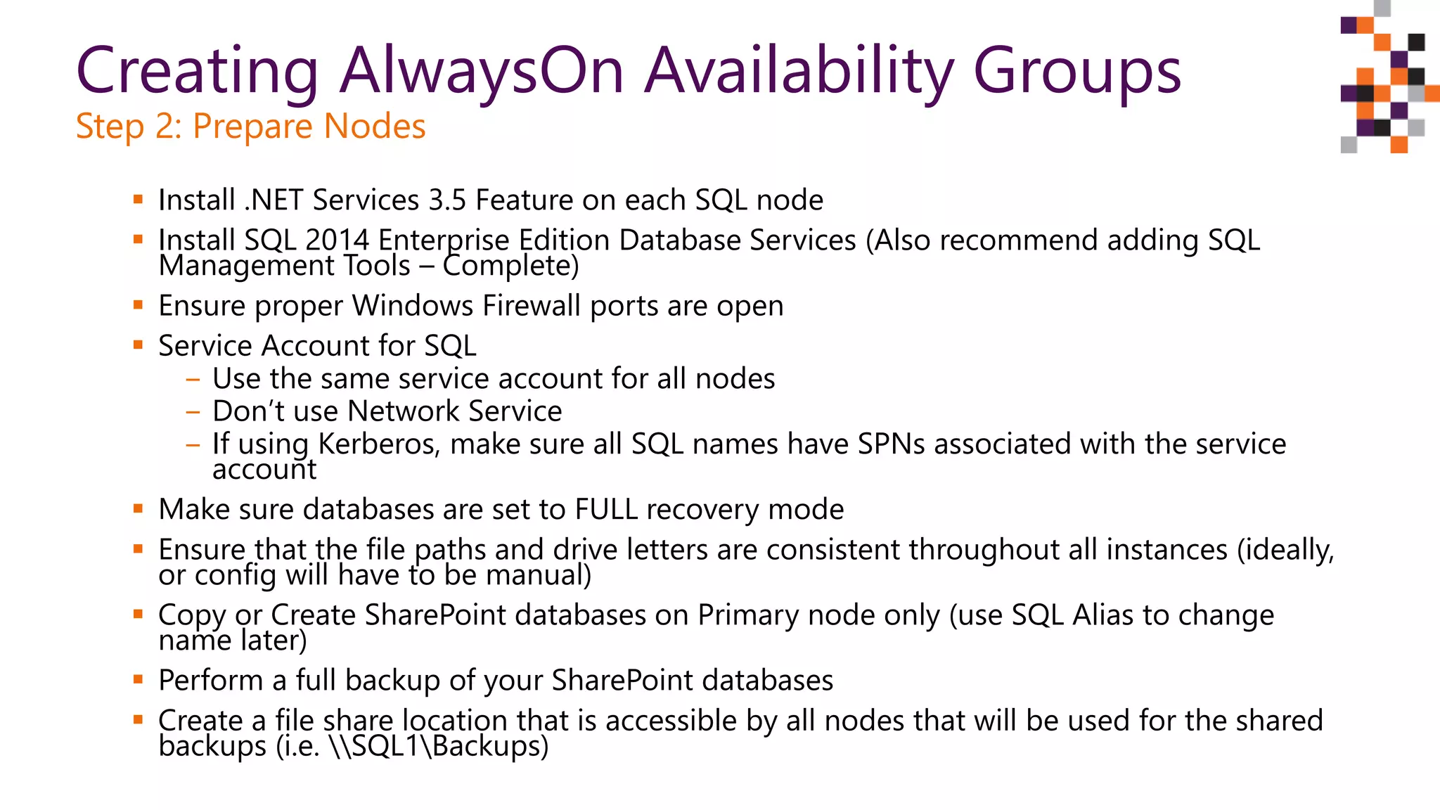 Creating AlwaysOn Availability Groups
Step 2: Prepare Nodes
 Install .NET Services 3.5 Feature on each SQL node
 Install SQL 2014 Enterprise Edition Database Services (Also recommend adding SQL
Management Tools – Complete)
 Ensure proper Windows Firewall ports are open
 Service Account for SQL
‒ Use the same service account for all nodes
‒ Don’t use Network Service
‒ If using Kerberos, make sure all SQL names have SPNs associated with the service
account
 Make sure databases are set to FULL recovery mode
 Ensure that the file paths and drive letters are consistent throughout all instances (ideally,
or config will have to be manual)
 Copy or Create SharePoint databases on Primary node only (use SQL Alias to change
name later)
 Perform a full backup of your SharePoint databases
 Create a file share location that is accessible by all nodes that will be used for the shared
backups (i.e. SQL1Backups)
 