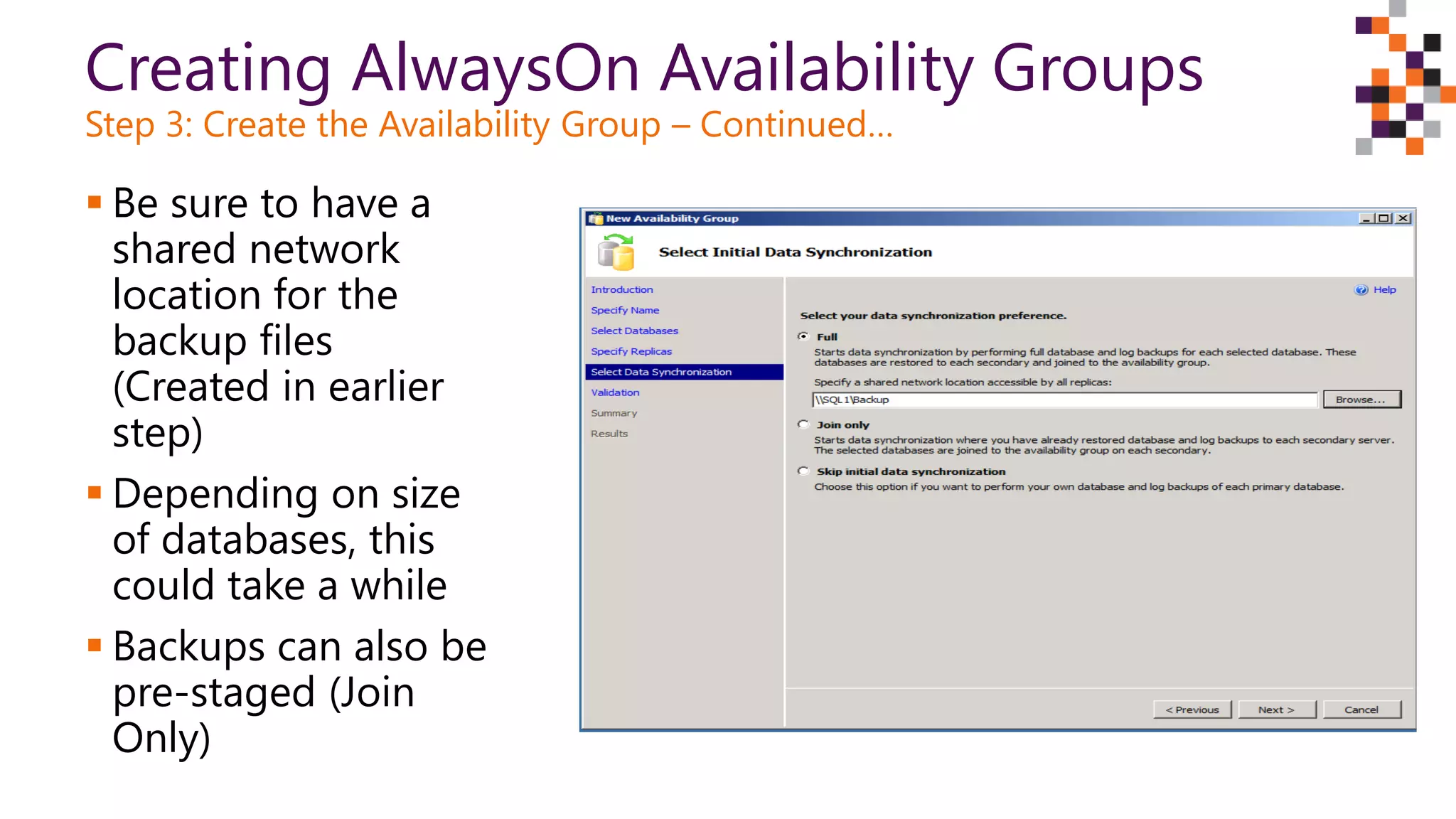 Creating AlwaysOn Availability Groups
Step 3: Create the Availability Group – Continued…
 Be sure to have a
shared network
location for the
backup files
(Created in earlier
step)
 Depending on size
of databases, this
could take a while
 Backups can also be
pre-staged (Join
Only)
 