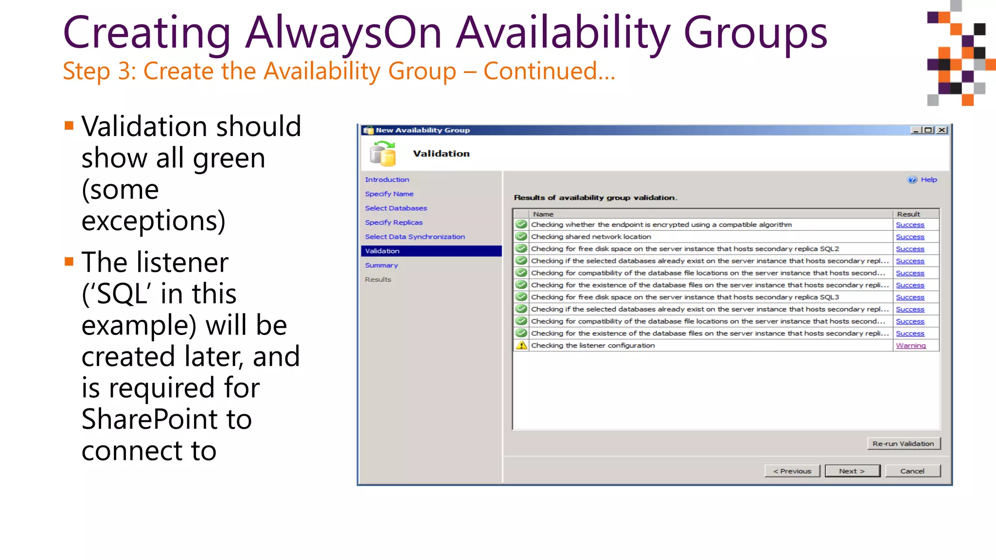 Creating AlwaysOn Availability Groups
Step 3: Create the Availability Group – Continued…
 Validation should
show all green
(some
exceptions)
 The listener
(‘SQL’ in this
example) will be
created later, and
is required for
SharePoint to
connect to
 