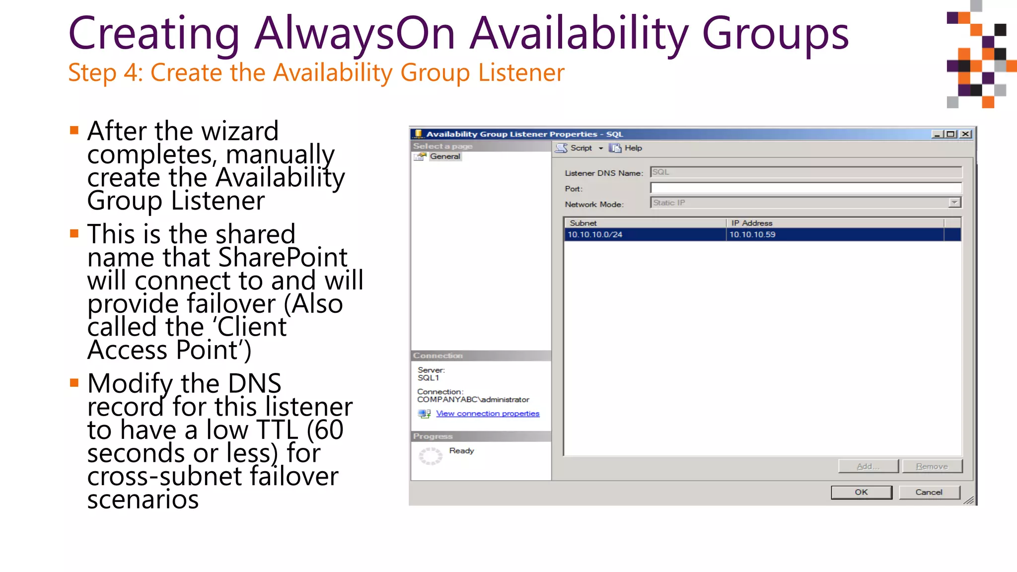 Creating AlwaysOn Availability Groups
Step 4: Create the Availability Group Listener
 After the wizard
completes, manually
create the Availability
Group Listener
 This is the shared
name that SharePoint
will connect to and will
provide failover (Also
called the ‘Client
Access Point’)
 Modify the DNS
record for this listener
to have a low TTL (60
seconds or less) for
cross-subnet failover
scenarios
 