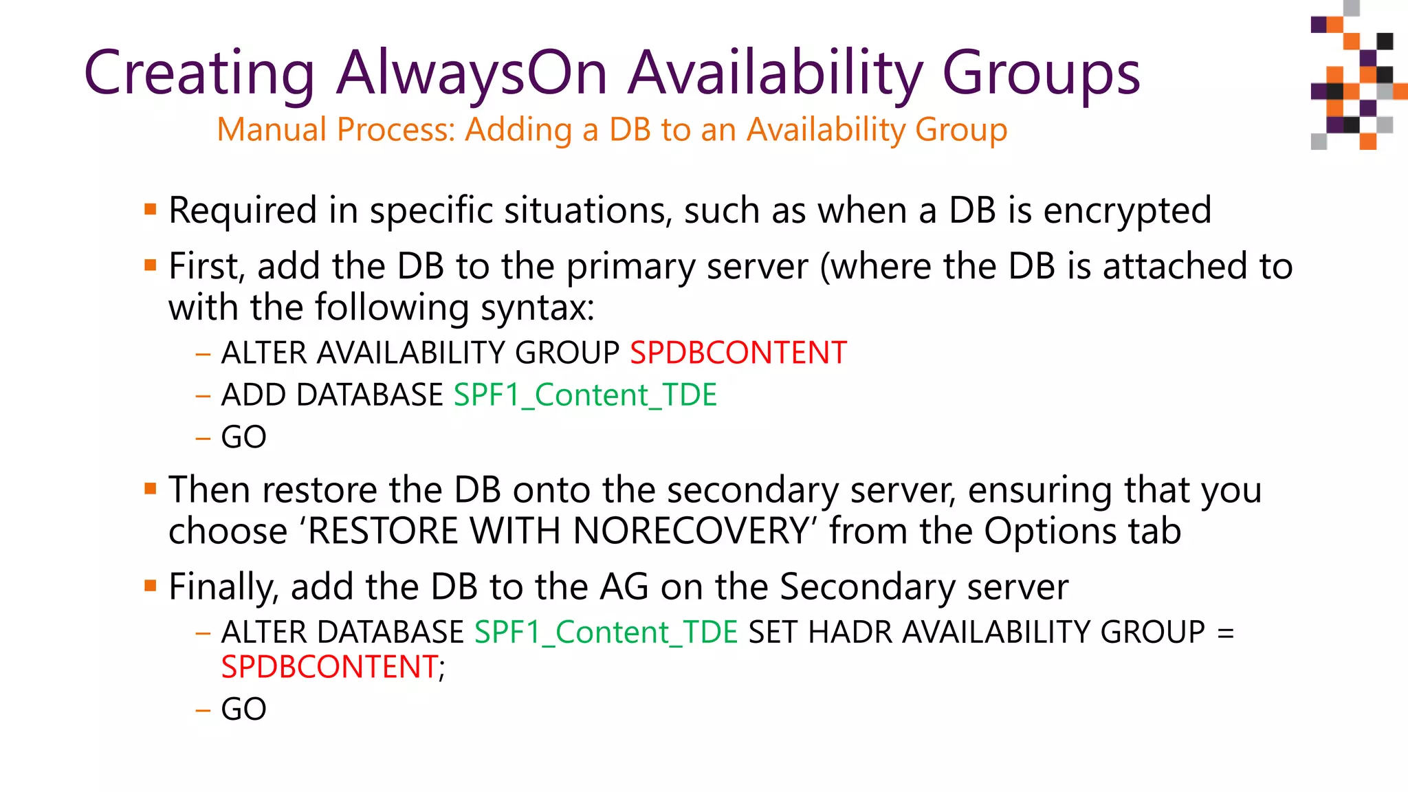 Required in specific situations, such as when a DB is encrypted
 First, add the DB to the primary server (where the DB is attached to
with the following syntax:
‒ ALTER AVAILABILITY GROUP SPDBCONTENT
‒ ADD DATABASE SPF1_Content_TDE
‒ GO
 Then restore the DB onto the secondary server, ensuring that you
choose ‘RESTORE WITH NORECOVERY’ from the Options tab
 Finally, add the DB to the AG on the Secondary server
‒ ALTER DATABASE SPF1_Content_TDE SET HADR AVAILABILITY GROUP =
SPDBCONTENT;
‒ GO
Creating AlwaysOn Availability Groups
Manual Process: Adding a DB to an Availability Group
 