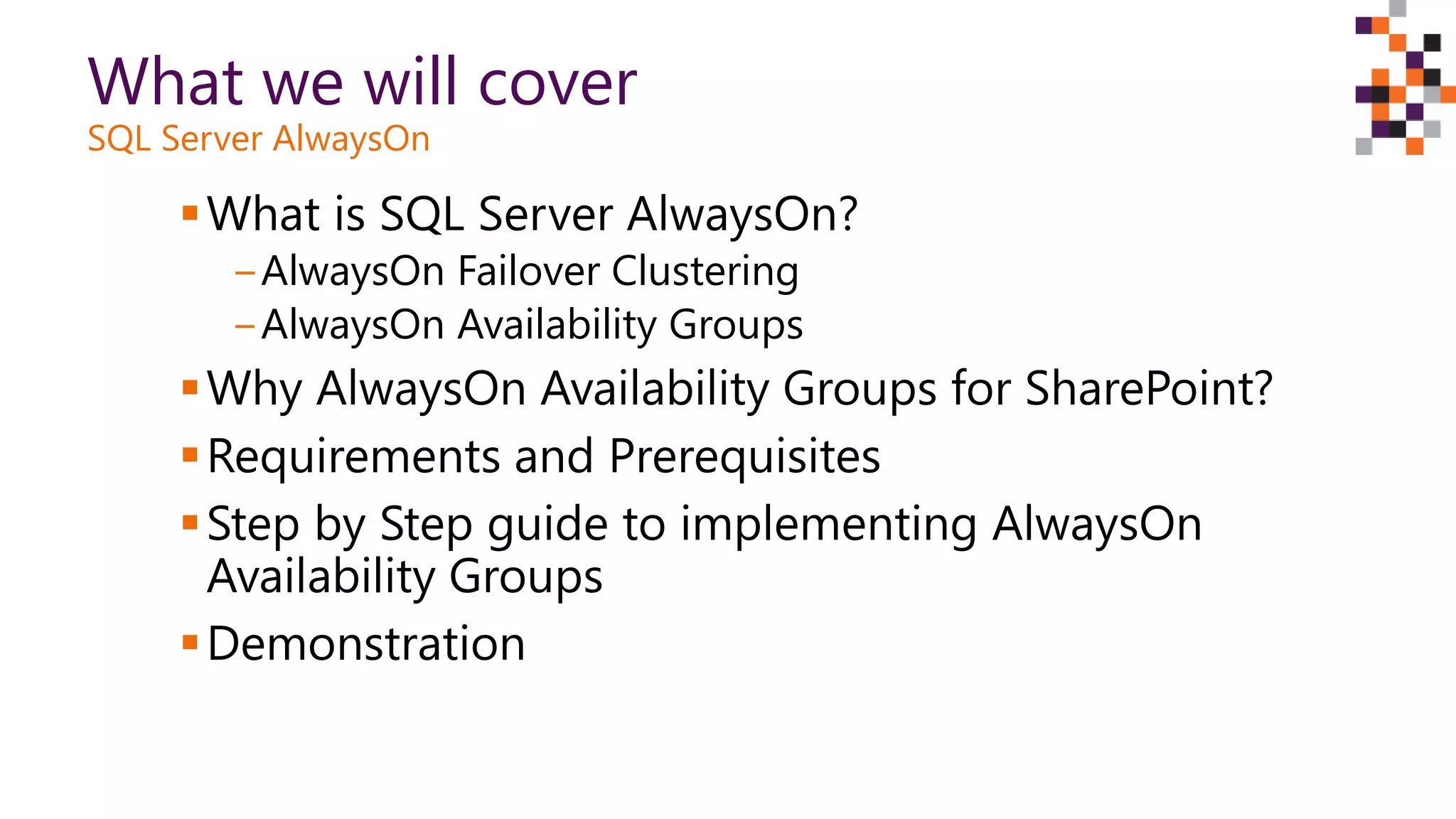 What we will cover
SQL Server AlwaysOn
What is SQL Server AlwaysOn?
‒AlwaysOn Failover Clustering
‒AlwaysOn Availability Groups
Why AlwaysOn Availability Groups for SharePoint?
Requirements and Prerequisites
Step by Step guide to implementing AlwaysOn
Availability Groups
Demonstration
 