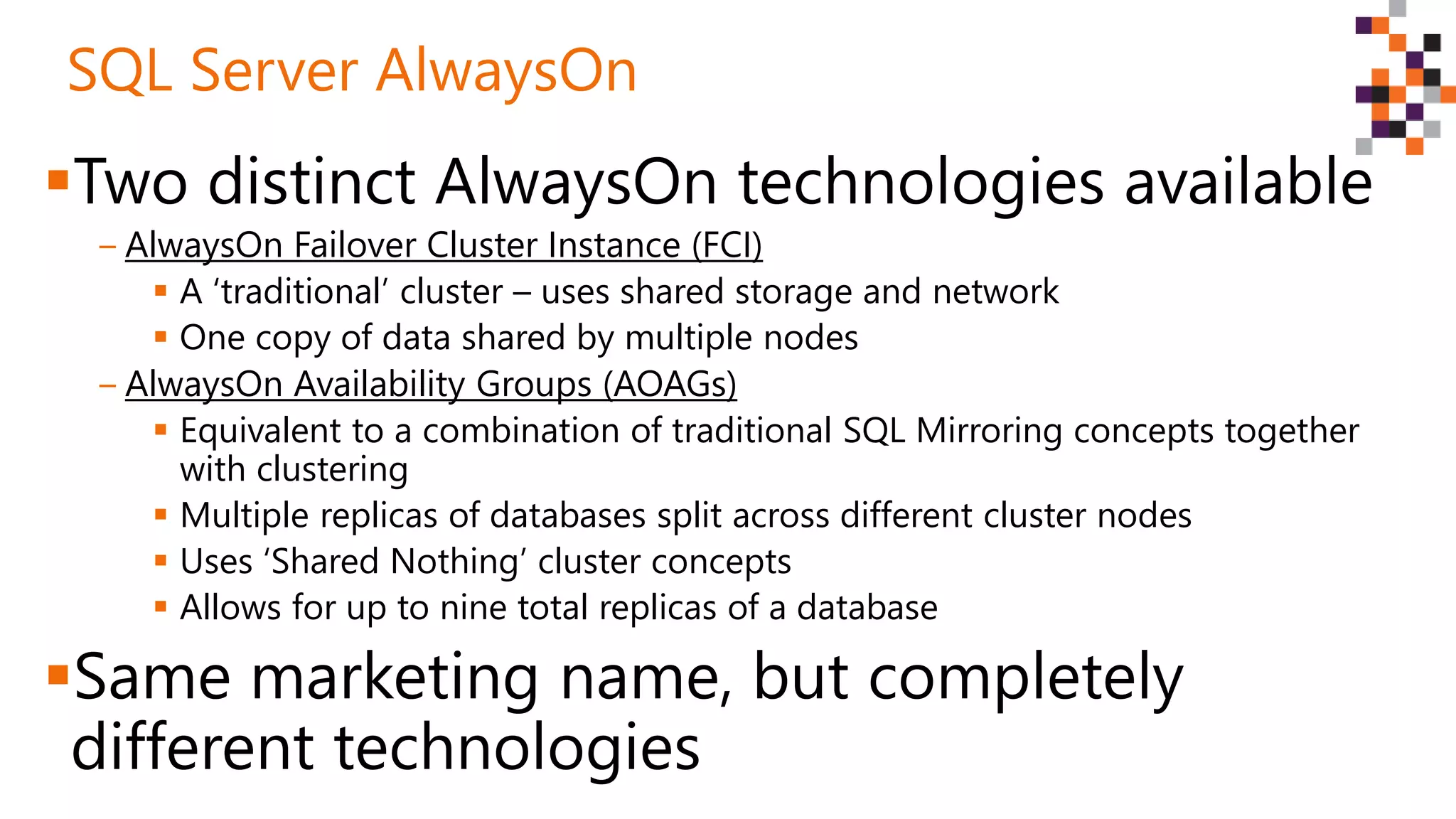 Two distinct AlwaysOn technologies available
‒ AlwaysOn Failover Cluster Instance (FCI)
 A ‘traditional’ cluster – uses shared storage and network
 One copy of data shared by multiple nodes
‒ AlwaysOn Availability Groups (AOAGs)
 Equivalent to a combination of traditional SQL Mirroring concepts together
with clustering
 Multiple replicas of databases split across different cluster nodes
 Uses ‘Shared Nothing’ cluster concepts
 Allows for up to nine total replicas of a database
Same marketing name, but completely
different technologies
SQL Server AlwaysOn
 
