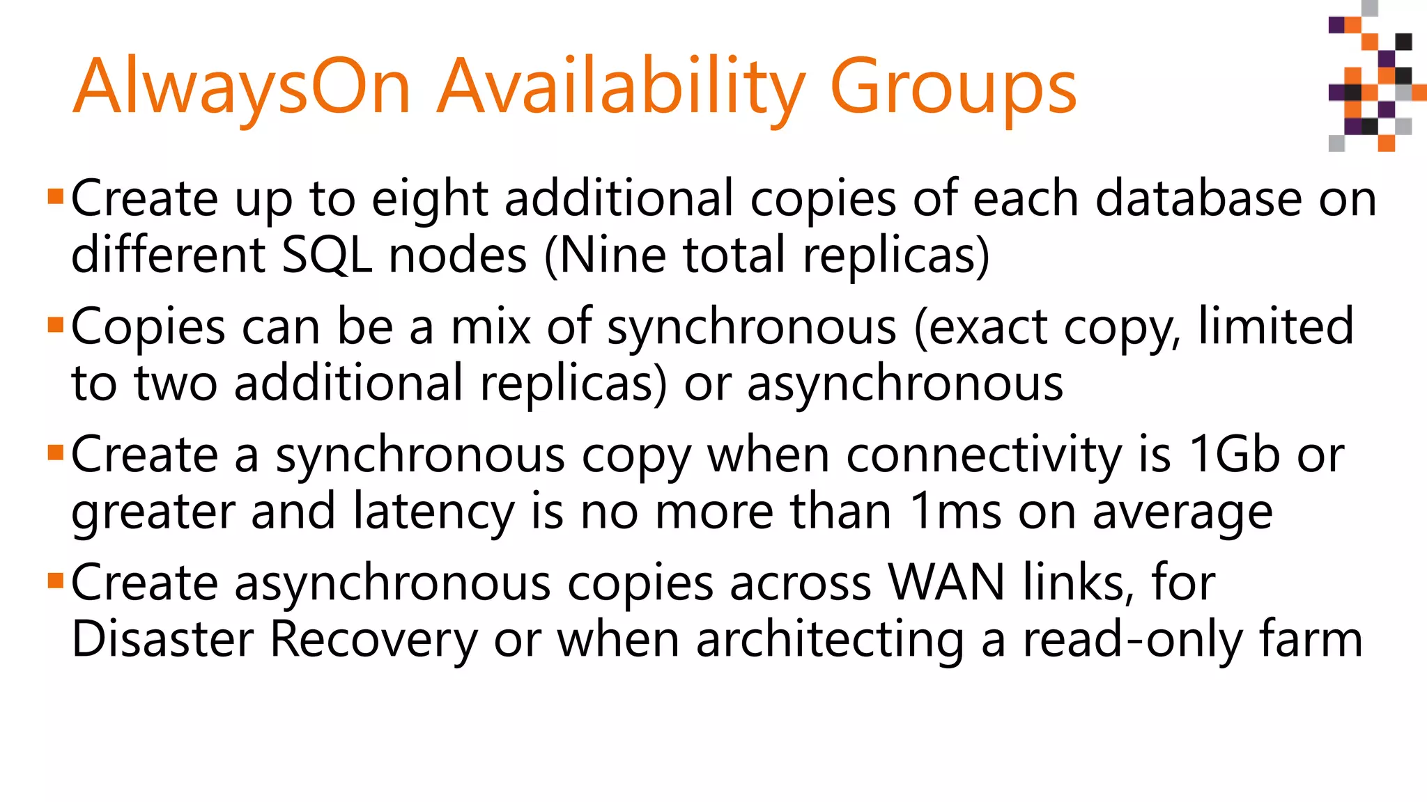 Create up to eight additional copies of each database on
different SQL nodes (Nine total replicas)
Copies can be a mix of synchronous (exact copy, limited
to two additional replicas) or asynchronous
Create a synchronous copy when connectivity is 1Gb or
greater and latency is no more than 1ms on average
Create asynchronous copies across WAN links, for
Disaster Recovery or when architecting a read-only farm
AlwaysOn Availability Groups
 