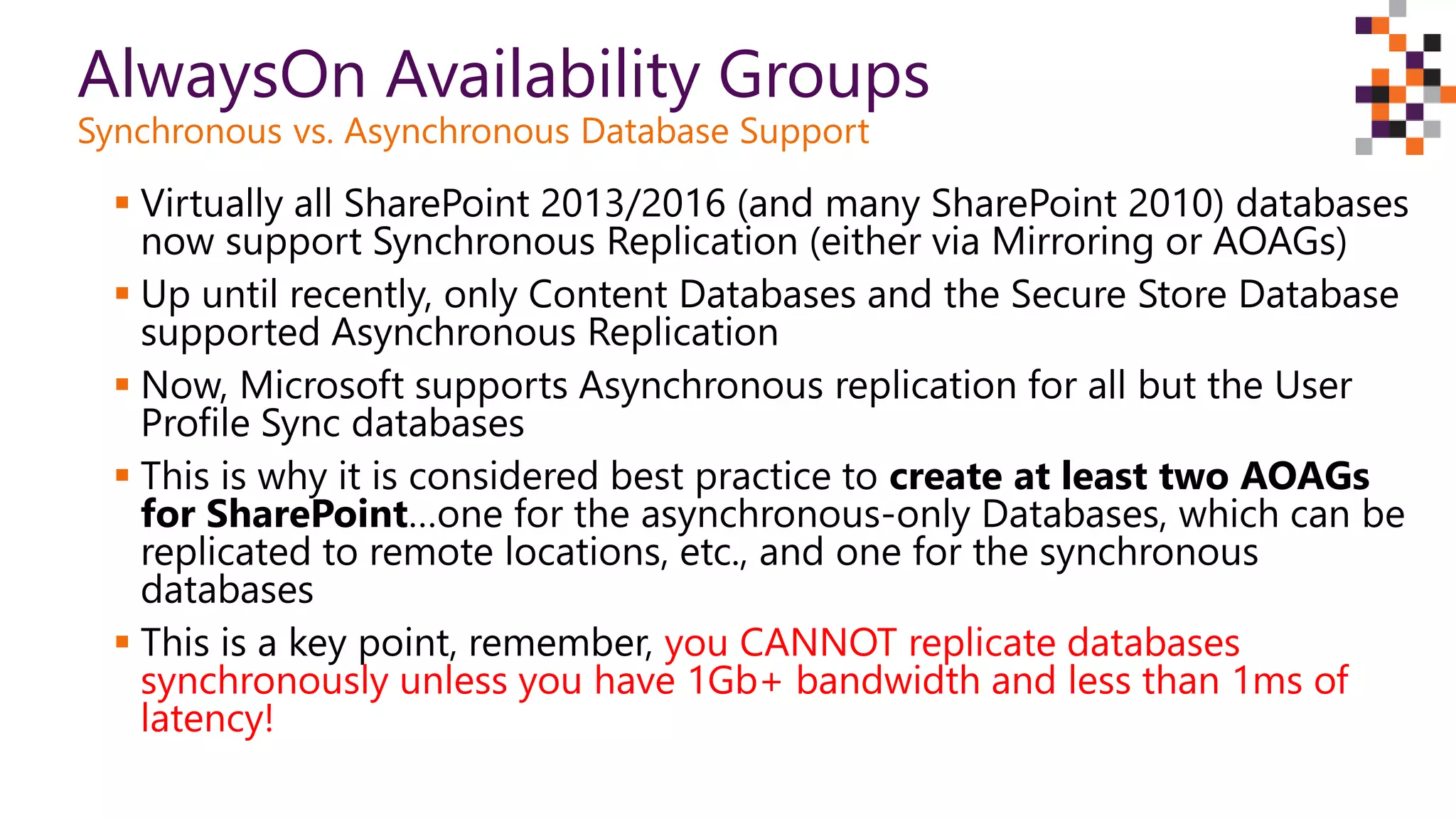 AlwaysOn Availability Groups
Synchronous vs. Asynchronous Database Support
 Virtually all SharePoint 2013/2016 (and many SharePoint 2010) databases
now support Synchronous Replication (either via Mirroring or AOAGs)
 Up until recently, only Content Databases and the Secure Store Database
supported Asynchronous Replication
 Now, Microsoft supports Asynchronous replication for all but the User
Profile Sync databases
 This is why it is considered best practice to create at least two AOAGs
for SharePoint…one for the asynchronous-only Databases, which can be
replicated to remote locations, etc., and one for the synchronous
databases
 This is a key point, remember, you CANNOT replicate databases
synchronously unless you have 1Gb+ bandwidth and less than 1ms of
latency!
 
