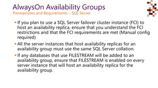AlwaysOn Availability Groups
Prerequisites and Requirements – SQL Server
 If you plan to use a SQL Server failover cluster instance (FCI) to
host an availability replica, ensure that you understand the FCI
restrictions and that the FCI requirements are met (Manual config
required)
 All the server instances that host availability replicas for an
availability group must use the same SQL Server collation.
 If any databases that use FILESTREAM will be added to an
availability group, ensure that FILESTREAM is enabled on every
server instance that will host an availability replica for the
availability group.
 