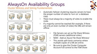 AlwaysOn Availability Groups
Cluster Witness and Voting Fundamentals
• Automatic failover clustering requires servers to have
the proper number of votes to ‘turn on’ a database
copy.
• There must always be a majority of votes to enable the
node.
• If a majority cannot be reached (for example, if there
are only an even number of votes) the DBs will remain
offline.
• File Servers can act as File Share Witness
(FSW) servers (additional votes.)
• NEW – Add an Azure File Share Witness!
• This avoids split-brain scenarios where
multiple copies of a DB are online.
• Be sure to give the Cluster Computer
Account Full control to the FSW Share
 