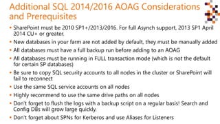 SharePoint must be 2010 SP1+/2013/2016. For full Asynch support, 2013 SP1 April
2014 CU+ or greater.
 New databases in your farm are not added by default, they must be manually added
 All databases must have a full backup run before adding to an AOAG
 All databases must be running in FULL transaction mode (which is not the default
for certain SP databases)
 Be sure to copy SQL security accounts to all nodes in the cluster or SharePoint will
fail to reconnect
 Use the same SQL service accounts on all nodes
 Highly recommend to use the same drive paths on all nodes
 Don’t forget to flush the logs with a backup script on a regular basis! Search and
Config DBs will grow large quickly.
 Don’t forget about SPNs for Kerberos and use Aliases for Listeners
Additional SQL 2014/2016 AOAG Considerations
and Prerequisites
 
