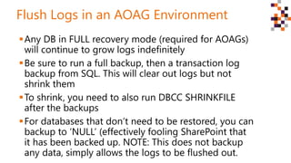 Flush Logs in an AOAG Environment
Any DB in FULL recovery mode (required for AOAGs)
will continue to grow logs indefinitely
Be sure to run a full backup, then a transaction log
backup from SQL. This will clear out logs but not
shrink them
To shrink, you need to also run DBCC SHRINKFILE
after the backups
For databases that don’t need to be restored, you can
backup to ‘NULL’ (effectively fooling SharePoint that
it has been backed up. NOTE: This does not backup
any data, simply allows the logs to be flushed out.
 