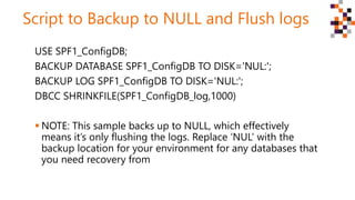 Script to Backup to NULL and Flush logs
USE SPF1_ConfigDB;
BACKUP DATABASE SPF1_ConfigDB TO DISK='NUL:';
BACKUP LOG SPF1_ConfigDB TO DISK='NUL:';
DBCC SHRINKFILE(SPF1_ConfigDB_log,1000)
 NOTE: This sample backs up to NULL, which effectively
means it’s only flushing the logs. Replace ‘NUL’ with the
backup location for your environment for any databases that
you need recovery from
 