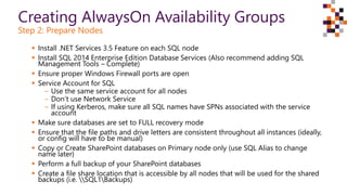 Creating AlwaysOn Availability Groups
Step 2: Prepare Nodes
 Install .NET Services 3.5 Feature on each SQL node
 Install SQL 2014 Enterprise Edition Database Services (Also recommend adding SQL
Management Tools – Complete)
 Ensure proper Windows Firewall ports are open
 Service Account for SQL
‒ Use the same service account for all nodes
‒ Don’t use Network Service
‒ If using Kerberos, make sure all SQL names have SPNs associated with the service
account
 Make sure databases are set to FULL recovery mode
 Ensure that the file paths and drive letters are consistent throughout all instances (ideally,
or config will have to be manual)
 Copy or Create SharePoint databases on Primary node only (use SQL Alias to change
name later)
 Perform a full backup of your SharePoint databases
 Create a file share location that is accessible by all nodes that will be used for the shared
backups (i.e. SQL1Backups)
 
